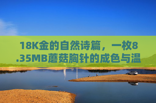 18K金的自然诗篇,一枚8.35MB蘑菇胸针的成色与温度,18K金蘑菇胸针,自然诗篇里的成色与温度 18K金的自然诗篇,一枚8.35MB蘑菇胸针的成色与温度,18K金蘑菇胸针,自然诗篇里的成色与温度