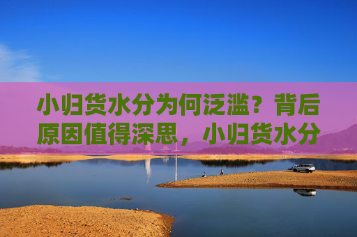 小归货水分为何泛滥?背后原因值得深思,小归货水分泛滥,背后原因值得深思 小归货水分为何泛滥?背后原因值得深思,小归货水分泛滥,背后原因值得深思