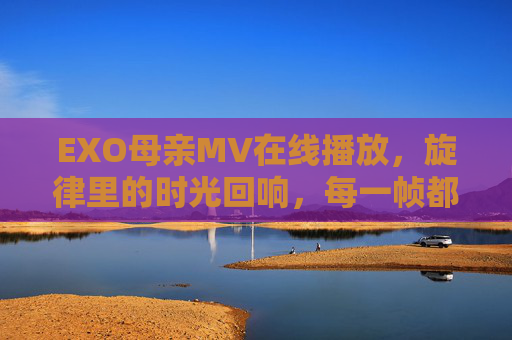 EXO母亲MV在线播放，旋律里的时光回响，每一帧都是对爱的告白，EXO母亲MV，旋律时光回响，帧帧爱的告白