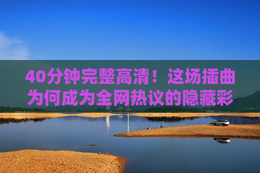 40分钟完整高清!这场插曲为何成为全网热议的隐藏彩蛋?40分钟完整高清!全网热议的隐藏彩蛋插曲 40分钟完整高清!这场插曲为何成为全网热议的隐藏彩蛋?40分钟完整高清!全网热议的隐藏彩蛋插曲