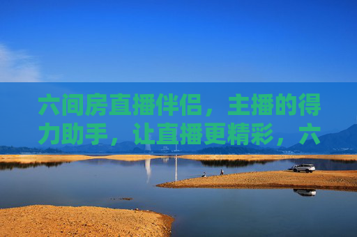 六间房直播伴侣,主播的得力助手,让直播更精彩,六间房直播伴侣,主播的得力助手,让直播更精彩 六间房直播伴侣,主播的得力助手,让直播更精彩,六间房直播伴侣,主播的得力助手,让直播更精彩