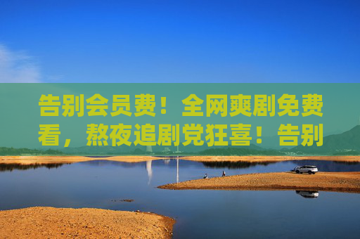 告别会员费!全网爽剧免费看,熬夜追剧党狂喜!告别会员费!全网爽剧免费看,熬夜追剧党狂喜! 告别会员费!全网爽剧免费看,熬夜追剧党狂喜!告别会员费!全网爽剧免费看,熬夜追剧党狂喜!