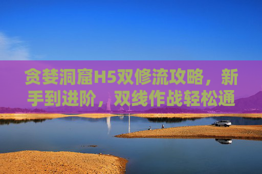 贪婪洞窟H5双修流攻略，新手到进阶，双线作战轻松通关，贪婪洞窟H5双修流攻略，新手进阶，双线作战轻松通关