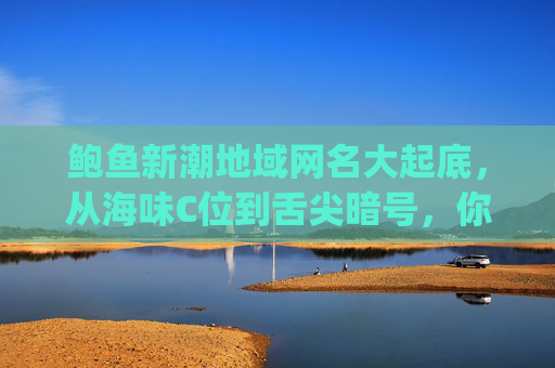 鲍鱼新潮地域网名大起底,从海味C位到舌尖暗号,你get了吗?鲍鱼新潮地域网名大起底 鲍鱼新潮地域网名大起底,从海味C位到舌尖暗号,你get了吗?鲍鱼新潮地域网名大起底