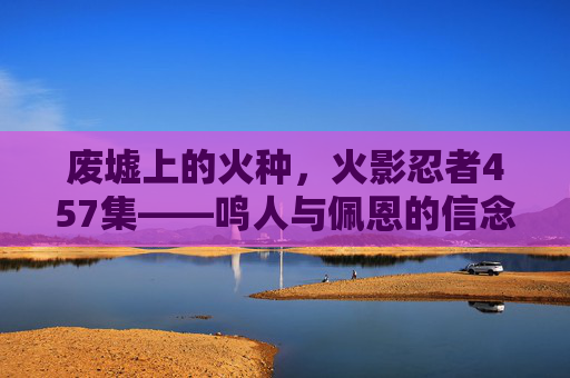 废墟上的火种,火影忍者457集——鸣人与佩恩的信念之战,火影忍者457集,废墟上的鸣人与佩恩信念之战 废墟上的火种,火影忍者457集——鸣人与佩恩的信念之战,火影忍者457集,废墟上的鸣人与佩恩信念之战