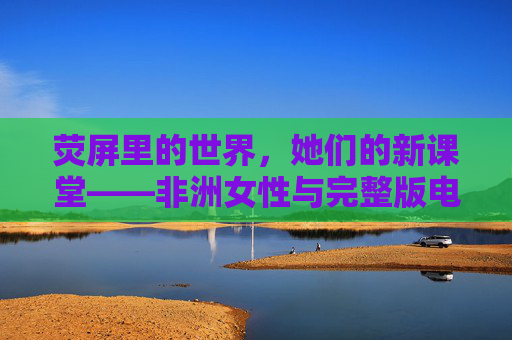 荧屏里的世界,她们的新课堂——非洲女性与完整版电视剧的相遇,荧屏课堂,非洲女性的相遇成长 荧屏里的世界,她们的新课堂——非洲女性与完整版电视剧的相遇,荧屏课堂,非洲女性的相遇成长