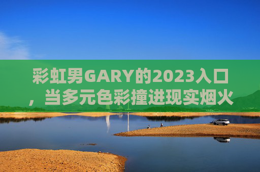 彩虹男GARY的2023入口,当多元色彩撞进现实烟火,彩虹男GARY2023入口,多元色彩撞进现实烟火 彩虹男GARY的2023入口,当多元色彩撞进现实烟火,彩虹男GARY2023入口,多元色彩撞进现实烟火
