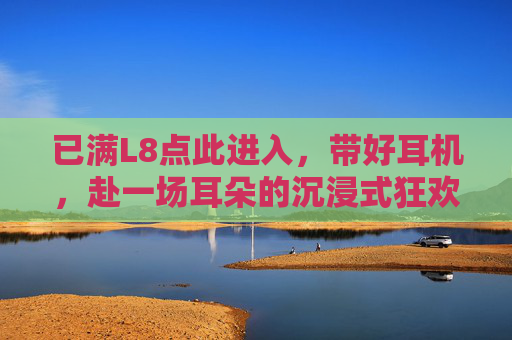 已满L8点此进入,带好耳机,赴一场耳朵的沉浸式狂欢,耳朵的沉浸式狂欢 已满L8点此进入,带好耳机,赴一场耳朵的沉浸式狂欢,耳朵的沉浸式狂欢