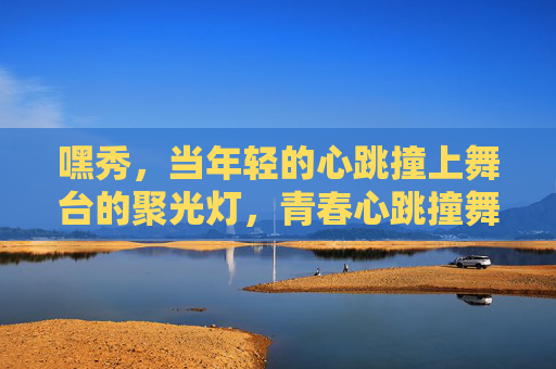 嘿秀,当年轻的心跳撞上舞台的聚光灯,青春心跳撞舞台聚光灯 嘿秀,当年轻的心跳撞上舞台的聚光灯,青春心跳撞舞台聚光灯