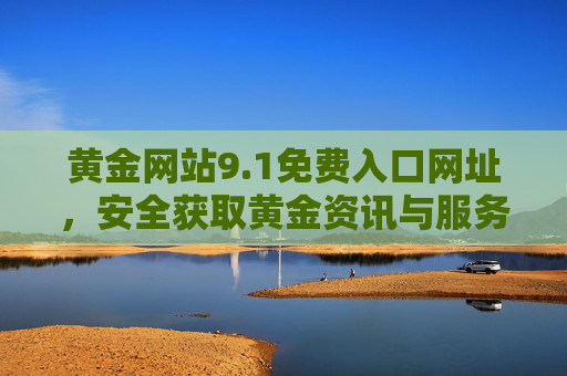 黄金网站9.1免费入口网址,安全获取黄金资讯与服务的实用指南,黄金网站9.1免费入口,安全获取黄金资讯与服务的实用指南 黄金网站9.1免费入口网址,安全获取黄金资讯与服务的实用指南,黄金网站9.1免费入口,安全获取黄金资讯与服务的实用指南