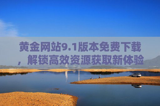 黄金网站9.1版本免费下载,解锁高效资源获取新体验,黄金网站9.1版本免费下载,解锁高效资源获取新体验 黄金网站9.1版本免费下载,解锁高效资源获取新体验,黄金网站9.1版本免费下载,解锁高效资源获取新体验
