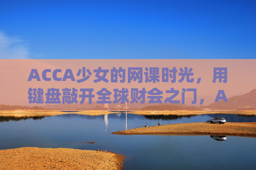ACCA少女的网课时光,用键盘敲开全球财会之门,ACCA少女,键盘敲开全球财会之门 ACCA少女的网课时光,用键盘敲开全球财会之门,ACCA少女,键盘敲开全球财会之门