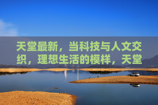天堂最新,当科技与人文交织,理想生活的模样,天堂最新,科技人文交织的理想生活 天堂最新,当科技与人文交织,理想生活的模样,天堂最新,科技人文交织的理想生活