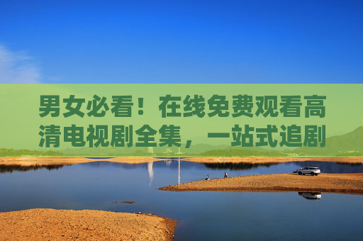 男女必看!在线免费观看高清电视剧全集,一站式追剧指南,男女必看!免费高清电视剧全集一站式追剧指南 男女必看!在线免费观看高清电视剧全集,一站式追剧指南,男女必看!免费高清电视剧全集一站式追剧指南