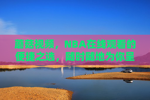 蘑菇视频，NBA在线观看的便捷之选，随时随地为你呈现篮球盛宴，蘑菇视频，随时随地便捷观看NBA篮球盛宴