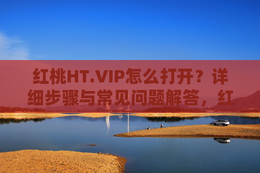 红桃HT.VIP怎么打开?详细步骤与常见问题解答,红桃HT.VIP怎么打开?详细步骤与常见问题解答 红桃HT.VIP怎么打开?详细步骤与常见问题解答,红桃HT.VIP怎么打开?详细步骤与常见问题解答