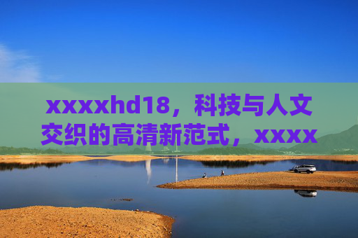 xxxxhd18,科技与人文交织的高清新范式,xxxxhd18,科技与人文交织的高清新范式 xxxxhd18,科技与人文交织的高清新范式,xxxxhd18,科技与人文交织的高清新范式