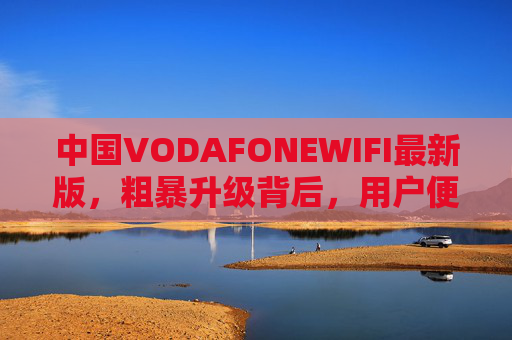 中国VODAFONEWIFI最新版,粗暴升级背后,用户便利与隐忧并存,中国VODAFONEWIFI最新版粗暴升级,便利与隐忧并存 中国VODAFONEWIFI最新版,粗暴升级背后,用户便利与隐忧并存,中国VODAFONEWIFI最新版粗暴升级,便利与隐忧并存