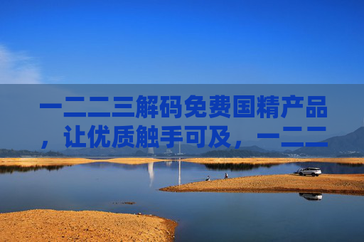 一二二三解码免费国精产品，让优质触手可及，一二二三解码免费国精产品，优质触手可及