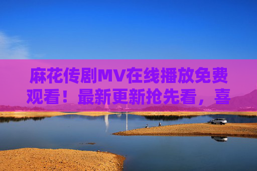 麻花传剧MV在线播放免费观看!最新更新抢先看,喜剧盛宴一键直达,麻花传剧MV免费看!最新喜剧盛宴抢先直达 麻花传剧MV在线播放免费观看!最新更新抢先看,喜剧盛宴一键直达,麻花传剧MV免费看!最新喜剧盛宴抢先直达