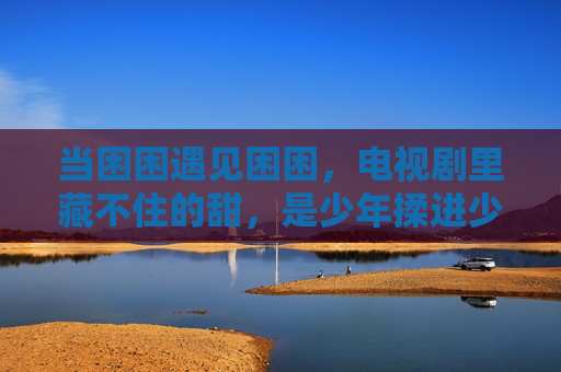 当困困遇见困困，电视剧里藏不住的甜，是少年揉进少女怀里的温柔，困困遇见困困，揉进怀里的甜