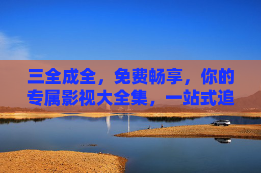 三全成全,免费畅享,你的专属影视大全集,一站式追剧无界限,免费影视大全集,一站式畅追无界限 三全成全,免费畅享,你的专属影视大全集,一站式追剧无界限,免费影视大全集,一站式畅追无界限