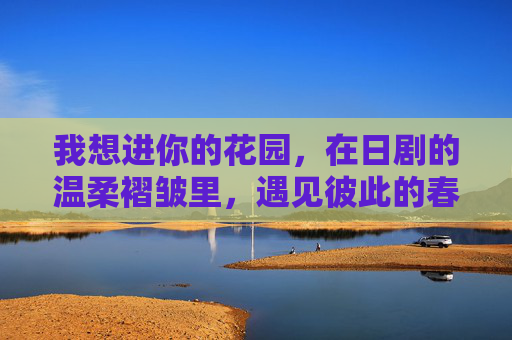我想进你的花园,在日剧的温柔褶皱里,遇见彼此的春天,在日剧的温柔褶皱里,遇见彼此的花园春天 我想进你的花园,在日剧的温柔褶皱里,遇见彼此的春天,在日剧的温柔褶皱里,遇见彼此的花园春天