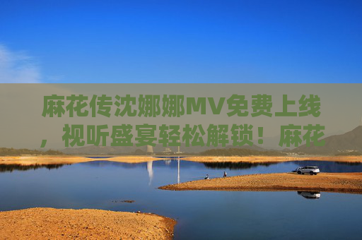 麻花传沈娜娜MV免费上线,视听盛宴轻松解锁!麻花传沈娜娜MV免费上线 视听盛宴轻松解锁 麻花传沈娜娜MV免费上线,视听盛宴轻松解锁!麻花传沈娜娜MV免费上线 视听盛宴轻松解锁