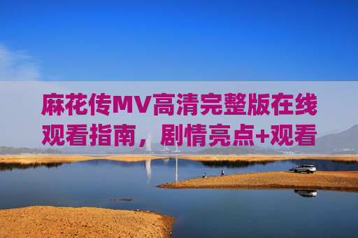 麻花传MV高清完整版在线观看指南，剧情亮点+观看地址一文get，麻花传MV高清完整版在线观看指南，剧情亮点+观看地址一文get