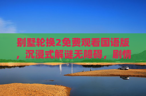 别墅轮换2免费观看国语版,沉浸式解谜无障碍,剧情细节尽收眼底,别墅轮换2免费观看国语版,沉浸式解谜无障碍,剧情细节尽收眼底 别墅轮换2免费观看国语版,沉浸式解谜无障碍,剧情细节尽收眼底,别墅轮换2免费观看国语版,沉浸式解谜无障碍,剧情细节尽收眼底