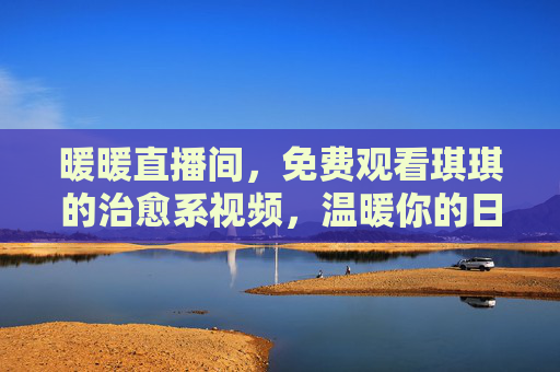 暖暖直播间,免费观看琪琪的治愈系视频,温暖你的日常时光,暖暖直播间,琪琪治愈系视频,免费温暖日常时光 暖暖直播间,免费观看琪琪的治愈系视频,温暖你的日常时光,暖暖直播间,琪琪治愈系视频,免费温暖日常时光