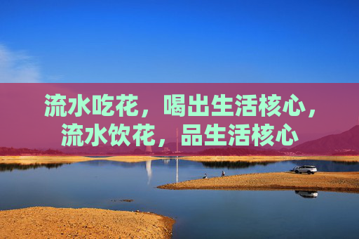 流水吃花,喝出生活核心,流水饮花,品生活核心 流水吃花,喝出生活核心,流水饮花,品生活核心