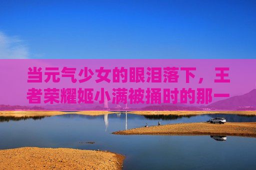 当元气少女的眼泪落下,王者荣耀姬小满被捅时的那一抹脆弱,元气少女姬小满,被捅时泪落的脆弱 当元气少女的眼泪落下,王者荣耀姬小满被捅时的那一抹脆弱,元气少女姬小满,被捅时泪落的脆弱