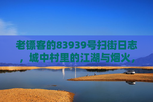 老镖客的83939号扫街日志,城中村里的江湖与烟火,老镖客的83939号扫街日志,城中村江湖与烟火 老镖客的83939号扫街日志,城中村里的江湖与烟火,老镖客的83939号扫街日志,城中村江湖与烟火