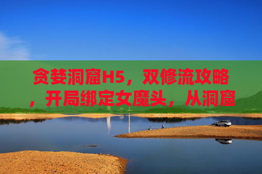 贪婪洞窟H5,双修流攻略,开局绑定女魔头,从洞窟底层杀到神域巅峰!贪婪洞窟H5双修流攻略,开局绑定女魔头,底层杀到神域巅峰! 贪婪洞窟H5,双修流攻略,开局绑定女魔头,从洞窟底层杀到神域巅峰!贪婪洞窟H5双修流攻略,开局绑定女魔头,底层杀到神域巅峰!