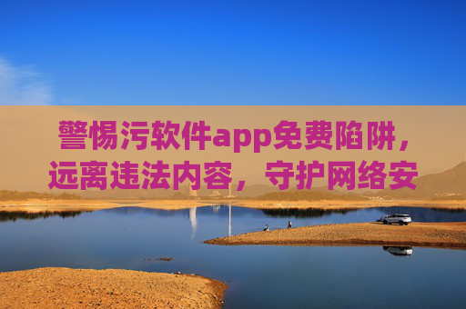 警惕污软件app免费陷阱,远离违法内容,守护网络安全与健康,警惕污软件app免费陷阱,守护网络安全与健康 警惕污软件app免费陷阱,远离违法内容,守护网络安全与健康,警惕污软件app免费陷阱,守护网络安全与健康