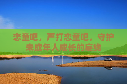 恋童吧,严打恋童吧,守护未成年人成长的底线 恋童吧,严打恋童吧,守护未成年人成长的底线