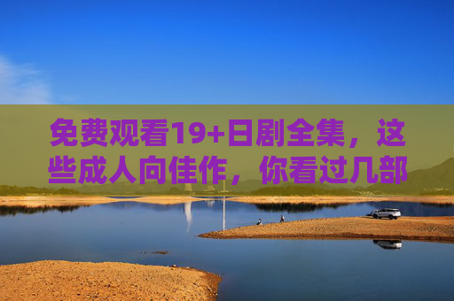 免费观看19+日剧全集,这些成人向佳作,你看过几部?免费看19+日剧全集,这些成人向佳作,你看过几部? 免费观看19+日剧全集,这些成人向佳作,你看过几部?免费看19+日剧全集,这些成人向佳作,你看过几部?