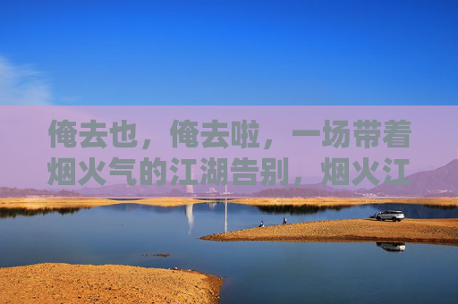 俺去也,俺去啦,一场带着烟火气的江湖告别,烟火江湖,一场热辣告别 俺去也,俺去啦,一场带着烟火气的江湖告别,烟火江湖,一场热辣告别