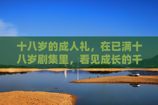 十八岁的成人礼,在已满十八岁剧集里,看见成长的千面模样,十八岁剧集,成长的千面模样 十八岁的成人礼,在已满十八岁剧集里,看见成长的千面模样,十八岁剧集,成长的千面模样