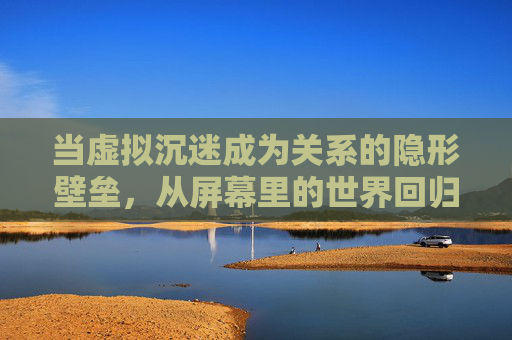 当虚拟沉迷成为关系的隐形壁垒,从屏幕里的世界回归真实的拥抱,虚拟沉迷,关系隐形壁垒与真实拥抱的回归 当虚拟沉迷成为关系的隐形壁垒,从屏幕里的世界回归真实的拥抱,虚拟沉迷,关系隐形壁垒与真实拥抱的回归
