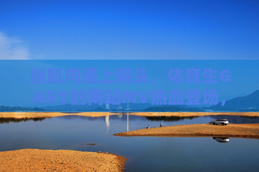 当肌肉遇上镜头,体育生GARY的网站MV热血登场,肌肉×镜头!体育生GARY热血MV燃爆登场 当肌肉遇上镜头,体育生GARY的网站MV热血登场,肌肉×镜头!体育生GARY热血MV燃爆登场