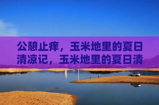 公憩止痒,玉米地里的夏日清凉记,玉米地里的夏日清凉,公憩止痒 公憩止痒,玉米地里的夏日清凉记,玉米地里的夏日清凉,公憩止痒