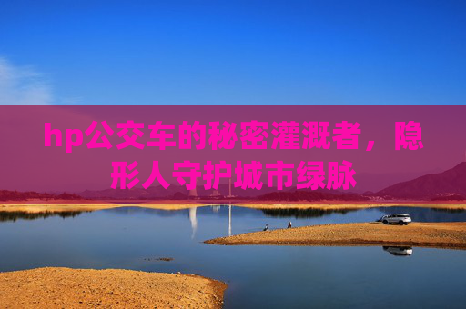 hp公交车的秘密灌溉者,隐形人守护城市绿脉 hp公交车的秘密灌溉者,隐形人守护城市绿脉