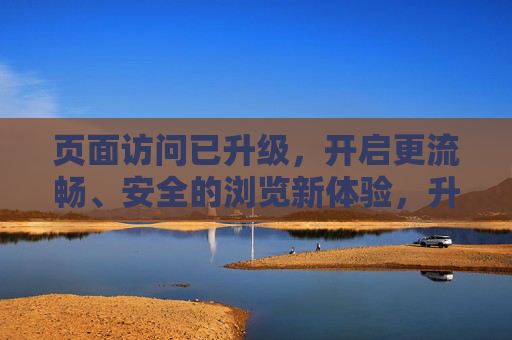 页面访问已升级,开启更流畅、安全的浏览新体验,升级页面访问,畅享流畅安全新体验 页面访问已升级,开启更流畅、安全的浏览新体验,升级页面访问,畅享流畅安全新体验