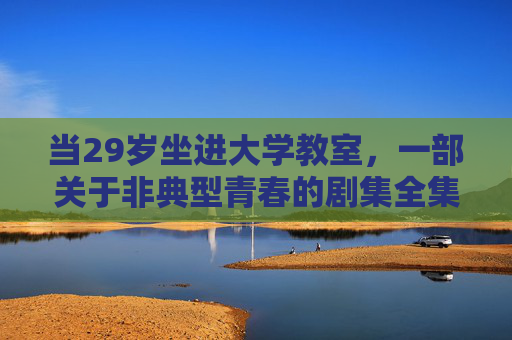当29岁坐进大学教室,一部关于非典型青春的剧集全集,29岁坐进大学教室,非典型青春剧集全集 当29岁坐进大学教室,一部关于非典型青春的剧集全集,29岁坐进大学教室,非典型青春剧集全集