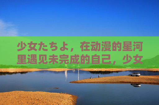 少女たちよ,在动漫的星河里遇见未完成的自己,少女与动漫星河,一场未完成的遇见 少女たちよ,在动漫的星河里遇见未完成的自己,少女与动漫星河,一场未完成的遇见