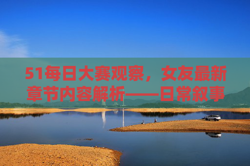 51每日大赛观察,女友最新章节内容解析——日常叙事中的情感张力与成长轨迹,51每日大赛观察,女友章节日常叙事的情感张力与成长轨迹解析 51每日大赛观察,女友最新章节内容解析——日常叙事中的情感张力与成长轨迹,51每日大赛观察,女友章节日常叙事的情感张力与成长轨迹解析