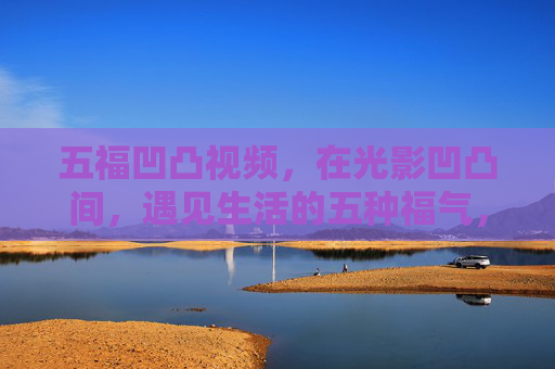 五福凹凸视频,在光影凹凸间,遇见生活的五种福气,五福凹凸,光影间的生活福气 五福凹凸视频,在光影凹凸间,遇见生活的五种福气,五福凹凸,光影间的生活福气