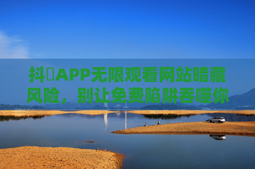 抖抈APP无限观看网站暗藏风险,别让免费陷阱吞噬你的安全与权益,警惕抖抈APP无限观看免费陷阱,安全与权益正被吞噬 抖抈APP无限观看网站暗藏风险,别让免费陷阱吞噬你的安全与权益,警惕抖抈APP无限观看免费陷阱,安全与权益正被吞噬